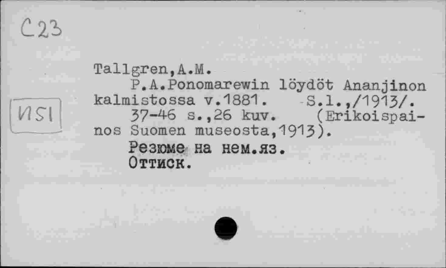 ﻿С.2І
І2!£!
Tallgren,A.M.
Р. A.Ponomarewin. löydöt Ananjinon kalmistossa v.1881.	S.1.,/1913/.
37-46 s.,26 kuv. (Erikoispai-nos Suomen museosta,1913).
Резюме на нем.яз.
Оттиск.